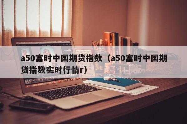a50富时中国期货指数（a50富时中国期货指数实时行情r）