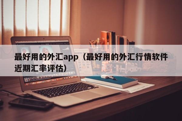 最好用的外汇app（最好用的外汇行情软件近期汇率评估）
