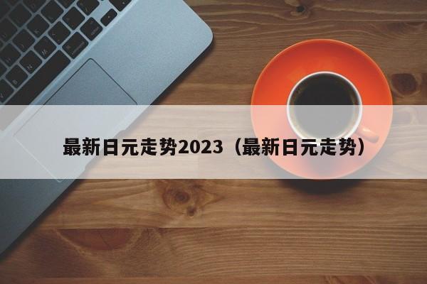 最新日元走势2023（最新日元走势）