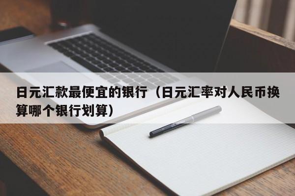 日元汇款最便宜的银行（日元汇率对人民币换算哪个银行划算）