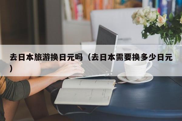 去日本旅游换日元吗（去日本需要换多少日元）