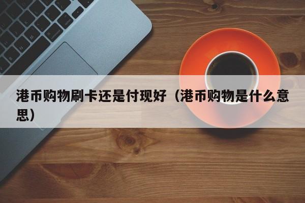 港币购物刷卡还是付现好（港币购物是什么意思）