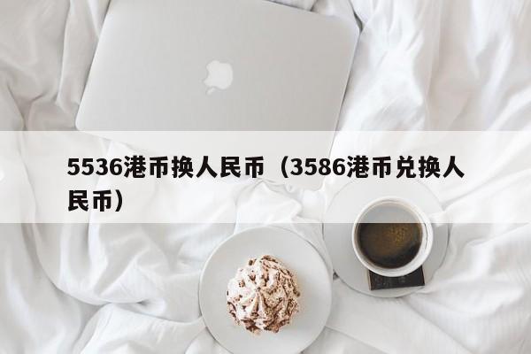 5536港币换人民币（3586港币兑换人民币）