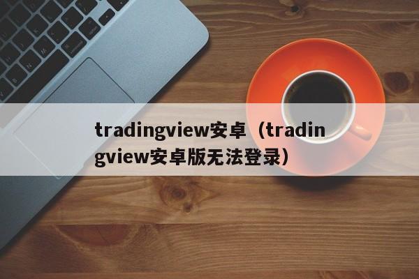 tradingview安卓（tradingview安卓版无法登录）