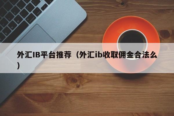 外汇IB平台推荐（外汇ib收取佣金合法么）