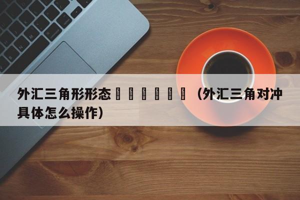 外汇三角形形态						（外汇三角对冲具体怎么操作）