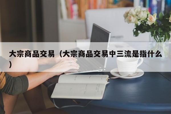 大宗商品交易（大宗商品交易中三流是指什么）